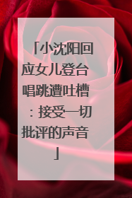 小沈阳回应女儿登台唱跳遭吐槽：接受一切批评的声音