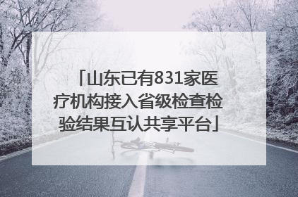 山东已有831家医疗机构接入省级检查检验结果互认共享平台