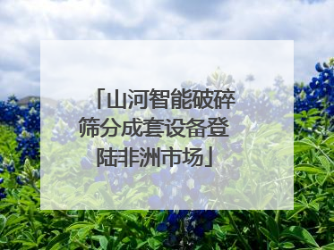 山河智能破碎筛分成套设备登陆非洲市场