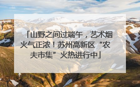 山野之间过端午，艺术烟火气正浓！苏州高新区“农夫市集”火热进行中