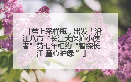 带上采样瓶，出发！沿江八市“长江大保护小使者”第七年相约“智探长江 童心护绿 ”