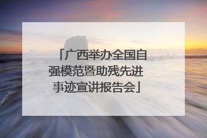 广西举办全国自强模范暨助残先进事迹宣讲报告会