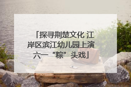 探寻荆楚文化 江岸区滨江幼儿园上演六一“粽”头戏