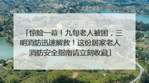 惊险一幕！九旬老人被困，三明消防迅速解救！这份居家老人消防安全指南请立刻收藏