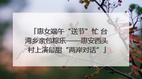 惠女端午“送节”忙 台湾乡亲包粽乐——惠安西头村上演最甜“两岸对话”