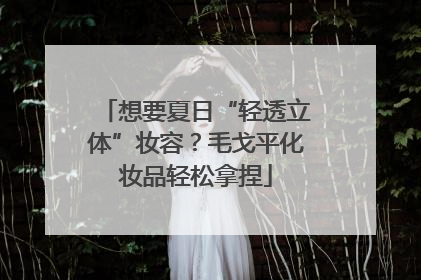 想要夏日“轻透立体”妆容？毛戈平化妆品轻松拿捏