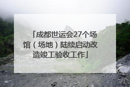 成都世运会27个场馆（场地）陆续启动改造竣工验收工作