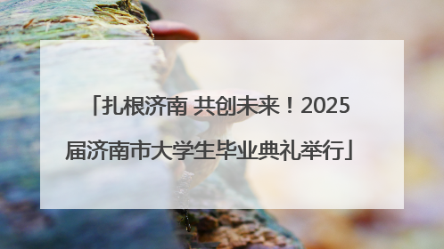 扎根济南 共创未来！2025届济南市大学生毕业典礼举行