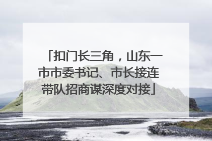 扣门长三角，山东一市市委书记、市长接连带队招商谋深度对接