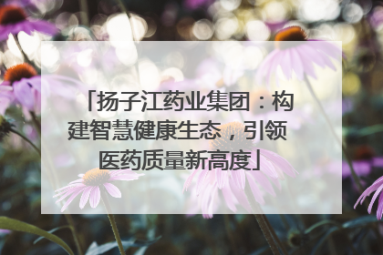 扬子江药业集团：构建智慧健康生态，引领医药质量新高度