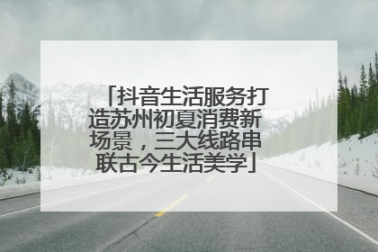 抖音生活服务打造苏州初夏消费新场景，三大线路串联古今生活美学