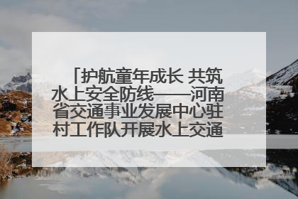 护航童年成长 共筑水上安全防线——河南省交通事业发展中心驻村工作队开展水上交通安全知识进校园活动