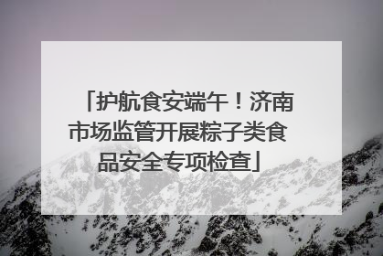 护航食安端午！济南市场监管开展粽子类食品安全专项检查
