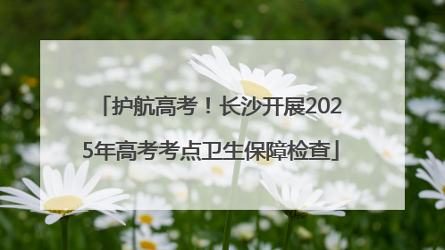 护航高考！长沙开展2025年高考考点卫生保障检查