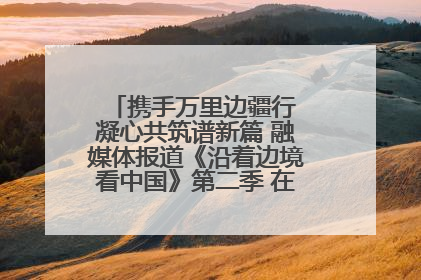 携手万里边疆行 凝心共筑谱新篇 融媒体报道《沿着边境看中国》第二季 在广西东兴正式启动