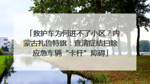 救护车为何进不了小区？内蒙古扎鲁特旗：查清症结扫除应急车辆“卡杆”障碍