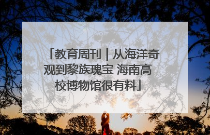 教育周刊｜从海洋奇观到黎族瑰宝 海南高校博物馆很有料