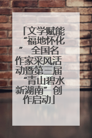 文学赋能“福地怀化” 全国名作家采风活动暨第三届“青山碧水新湖南”创作启动