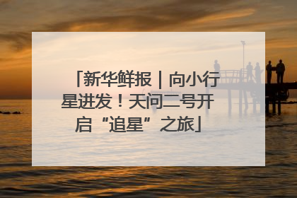 新华鲜报｜向小行星进发！天问二号开启“追星”之旅