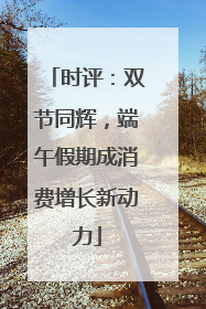 时评：双节同辉，端午假期成消费增长新动力