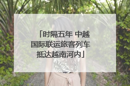 时隔五年 中越国际联运旅客列车抵达越南河内