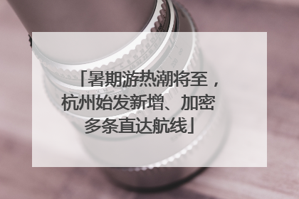 暑期游热潮将至，杭州始发新增、加密多条直达航线