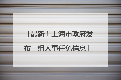 最新！上海市政府发布一组人事任免信息