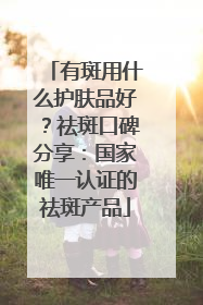 有斑用什么护肤品好？祛斑口碑分享：国家唯一认证的祛斑产品