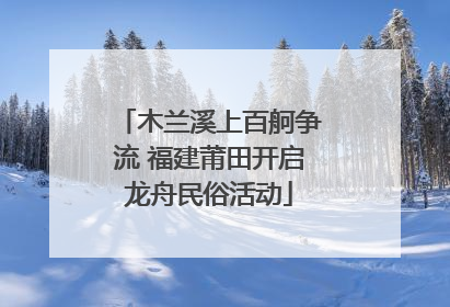 木兰溪上百舸争流 福建莆田开启龙舟民俗活动