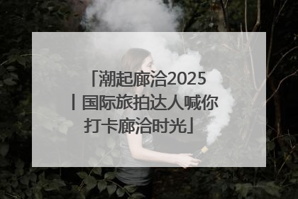 潮起廊洽2025丨国际旅拍达人喊你打卡廊洽时光