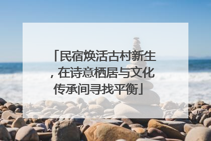 民宿焕活古村新生，在诗意栖居与文化传承间寻找平衡