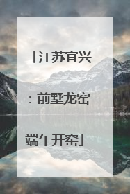 江苏宜兴：前墅龙窑端午开窑