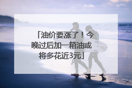 油价要涨了！今晚过后加一箱油或将多花近3元