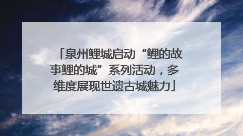 泉州鲤城启动“鲤的故事鲤的城”系列活动，多维度展现世遗古城魅力