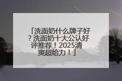 洗面奶什么牌子好？洗面奶十大公认好评推荐！2025清爽超给力！