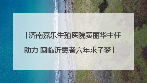 济南嘉乐生殖医院窦丽华主任助力 圆临沂患者六年求子梦