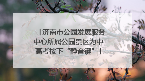 济南市公园发展服务中心所属公园景区为中高考按下“静音键”