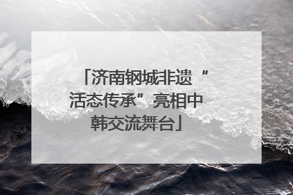 济南钢城非遗“活态传承”亮相中韩交流舞台