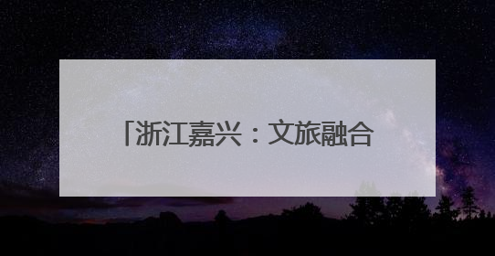 浙江嘉兴：文旅融合促进城乡融合发展