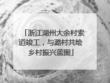 浙江湖州大余村索道竣工，与潞村共绘乡村振兴蓝图