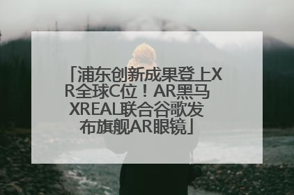 浦东创新成果登上XR全球C位！AR黑马XREAL联合谷歌发布旗舰AR眼镜