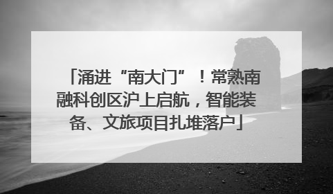 涌进“南大门”！常熟南融科创区沪上启航，智能装备、文旅项目扎堆落户