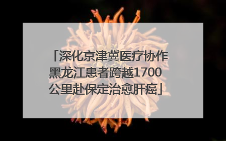 深化京津冀医疗协作 黑龙江患者跨越1700公里赴保定治愈肝癌