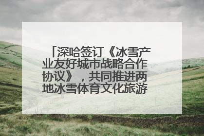 深哈签订《冰雪产业友好城市战略合作协议》，共同推进两地冰雪体育文化旅游高质量发展
