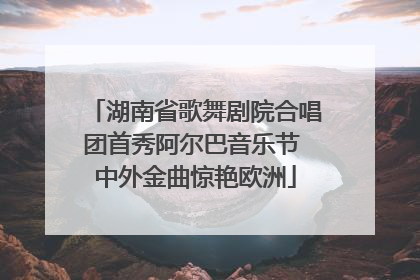 湖南省歌舞剧院合唱团首秀阿尔巴音乐节 中外金曲惊艳欧洲