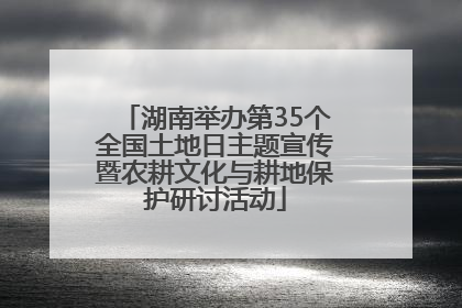 湖南举办第35个全国土地日主题宣传暨农耕文化与耕地保护研讨活动