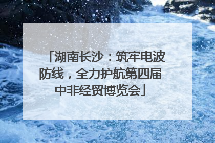 湖南长沙：筑牢电波防线，全力护航第四届中非经贸博览会