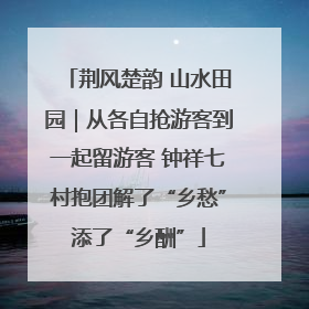 荆风楚韵 山水田园｜从各自抢游客到一起留游客 钟祥七村抱团解了“乡愁”添了“乡酬”