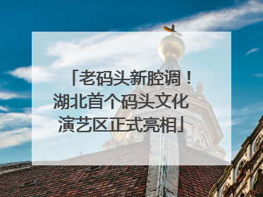 老码头新腔调！湖北首个码头文化演艺区正式亮相