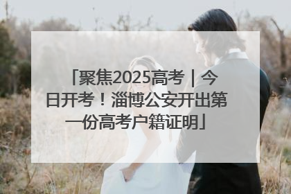 聚焦2025高考｜今日开考！淄博公安开出第一份高考户籍证明